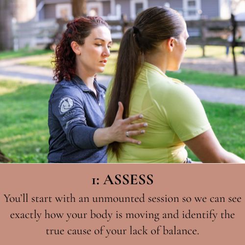 Assess - You'll start with an unmounted session so we can see exactly how your body is moving and identify the true cause of your lack of balance.